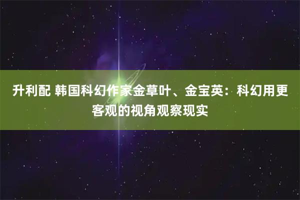 升利配 韩国科幻作家金草叶、金宝英：科幻用更客观的视角观察现实