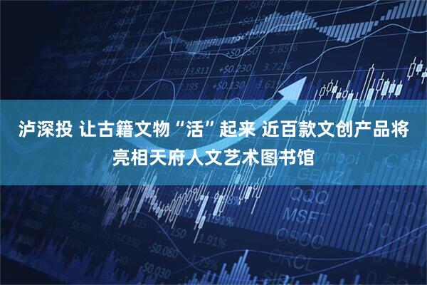 泸深投 让古籍文物“活”起来 近百款文创产品将亮相天府人文艺术图书馆