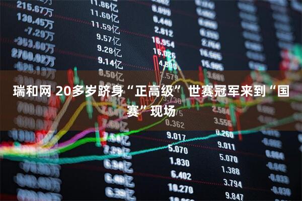 瑞和网 20多岁跻身“正高级” 世赛冠军来到“国赛”现场