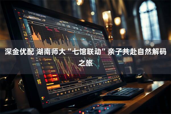 深金优配 湖南师大“七馆联动”亲子共赴自然解码之旅