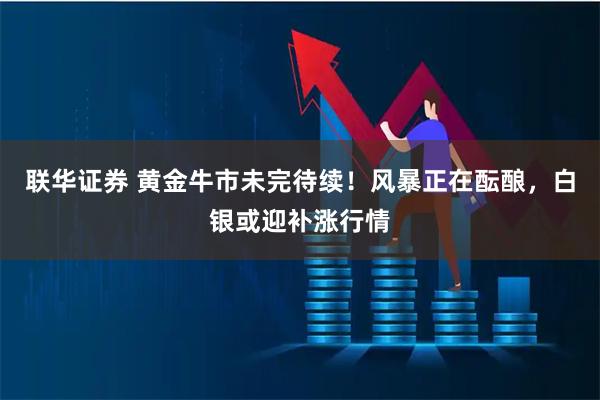 联华证券 黄金牛市未完待续！风暴正在酝酿，白银或迎补涨行情