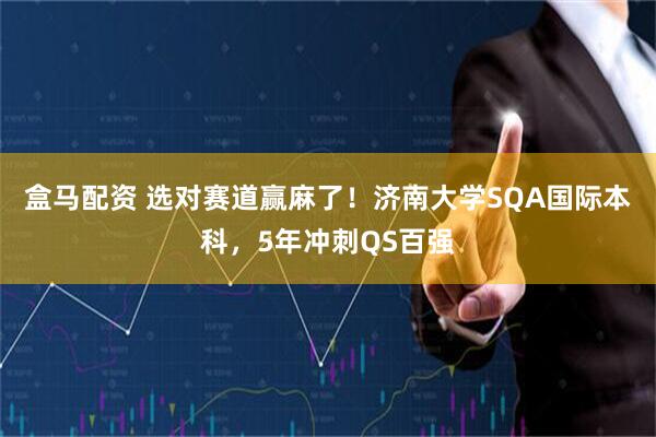 盒马配资 选对赛道赢麻了！济南大学SQA国际本科，5年冲刺QS百强