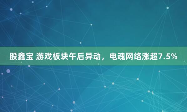 股鑫宝 游戏板块午后异动，电魂网络涨超7.5%