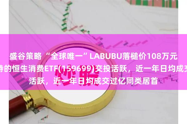 盛谷策略 “全球唯一”LABUBU落槌价108万元！重仓泡泡玛特的恒生消费ETF(159699)交投活跃，近一年日均成交过亿同类居首