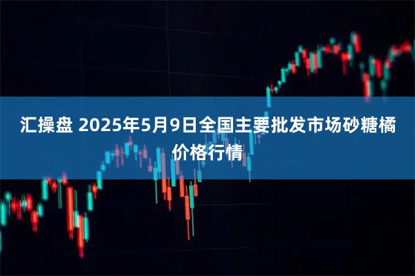 汇操盘 2025年5月9日全国主要批发市场砂糖橘价格行情
