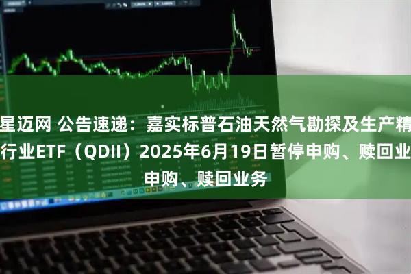 星迈网 公告速递：嘉实标普石油天然气勘探及生产精选行业ETF（QDII）2025年6月19日暂停申购、赎回业务