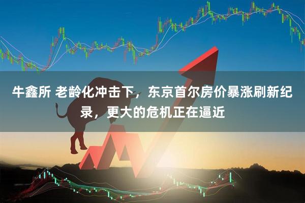 牛鑫所 老龄化冲击下，东京首尔房价暴涨刷新纪录，更大的危机正在逼近