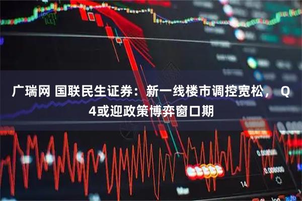 广瑞网 国联民生证券：新一线楼市调控宽松， Q4或迎政策博弈窗口期
