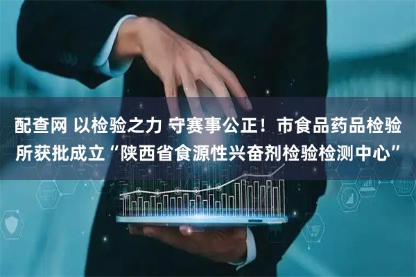 配查网 以检验之力 守赛事公正！市食品药品检验所获批成立“陕西省食源性兴奋剂检验检测中心”