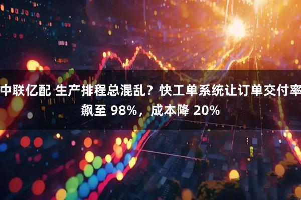 中联亿配 生产排程总混乱？快工单系统让订单交付率飙至 98%，成本降 20%