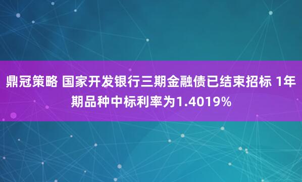 鼎冠策略 国家开发银行三期金融债已结束招标 1年期品种中标利率为1.4019%
