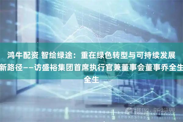 鸿牛配资 智绘绿途：重在绿色转型与可持续发展新路径——访盛裕集团首席执行官兼董事会董事乔全生