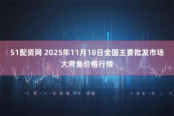 51配资网 2025年11月18日全国主要批发市场大带鱼价格行情