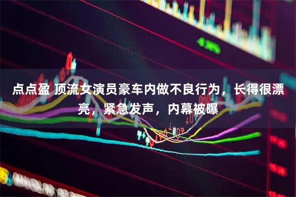 点点盈 顶流女演员豪车内做不良行为，长得很漂亮，紧急发声，内幕被曝