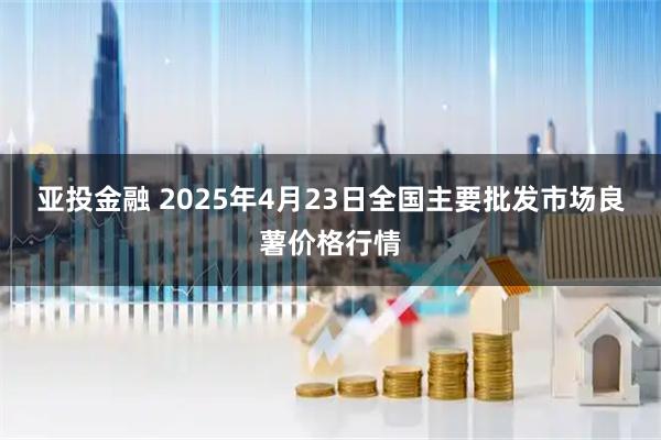 亚投金融 2025年4月23日全国主要批发市场良薯价格行情