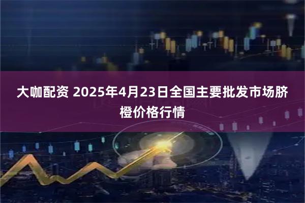 大咖配资 2025年4月23日全国主要批发市场脐橙价格行情
