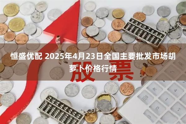 恒盛优配 2025年4月23日全国主要批发市场胡萝卜价格行情