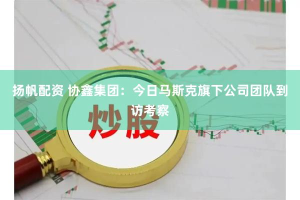 扬帆配资 协鑫集团：今日马斯克旗下公司团队到访考察