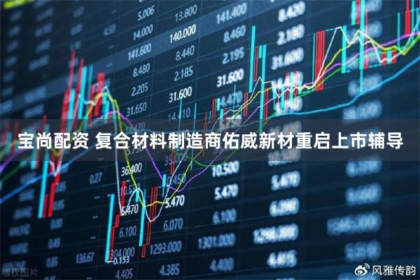 宝尚配资 复合材料制造商佑威新材重启上市辅导