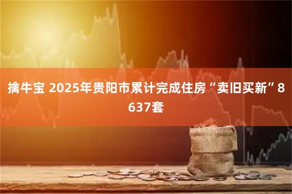 擒牛宝 2025年贵阳市累计完成住房“卖旧买新”8637套