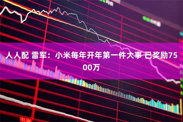 人人配 雷军：小米每年开年第一件大事 已奖励7500万