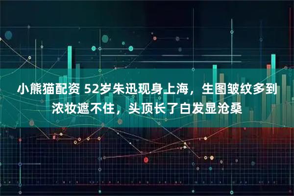 小熊猫配资 52岁朱迅现身上海，生图皱纹多到浓妆遮不住，头顶长了白发显沧桑