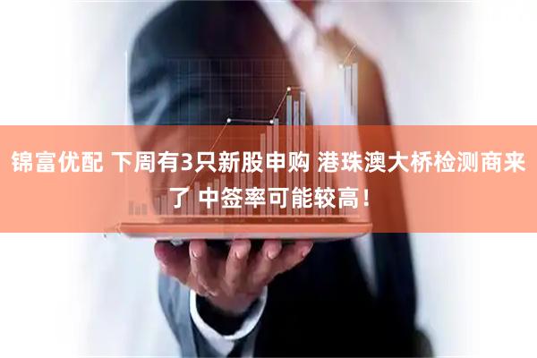 锦富优配 下周有3只新股申购 港珠澳大桥检测商来了 中签率可能较高！