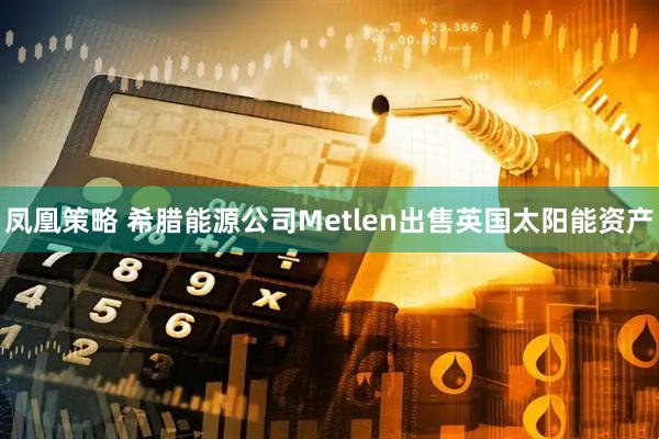 凤凰策略 希腊能源公司Metlen出售英国太阳能资产