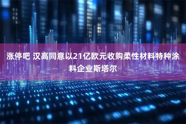 涨停吧 汉高同意以21亿欧元收购柔性材料特种涂料企业斯塔尔